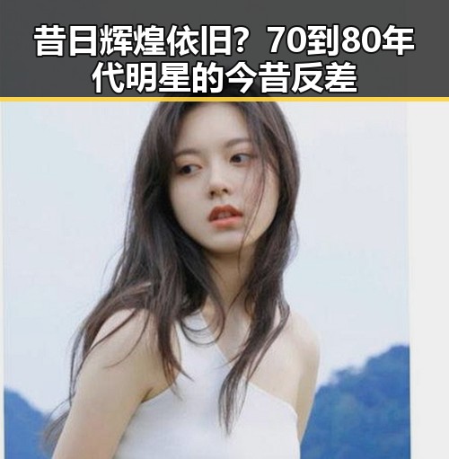 昔日辉煌依旧？70到80年代明星的今昔反差